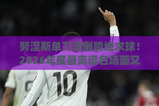 努涅斯单刀滑倒跪地求球！2026年度最离谱名场面又来了 (努涅斯单刀滑倒跪地求球)