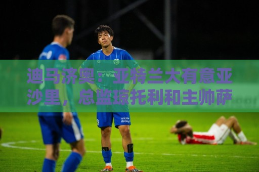 迪马济奥：亚特兰大有意亚沙里，总监琼托利和主帅萨里都看好他