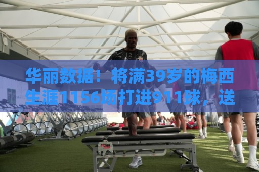 华丽数据!将满39岁的梅西生涯1156场打进911球,送出414助 华丽数据!将满39岁的梅西生涯1156场打进911球,送出414助