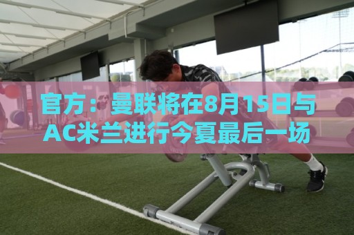 官方:曼联将在8月15日与AC米兰进行今夏最后一场季前赛 官方:曼联将在8月15日与AC米兰进行今夏最后一场季前赛