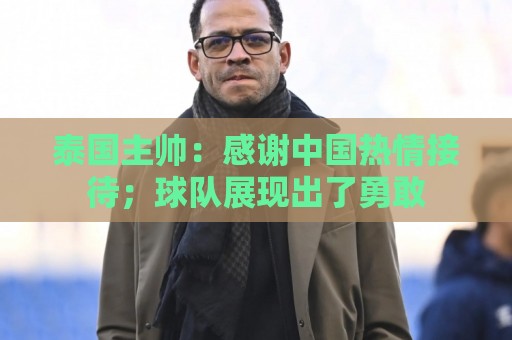 泰国主帅:感谢中国热情接待;球队展现出了勇敢 泰国主帅:感谢中国热情接待;球队展现出了勇敢