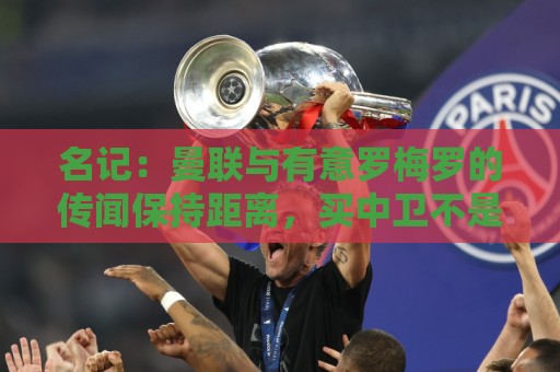 名记:曼联与有意罗梅罗的传闻保持距离,买中卫不是首要目标 名记:曼联与有意罗梅罗的传闻保持距离,买中卫不是首要目标