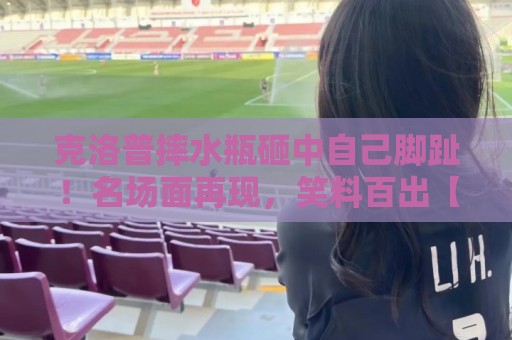 克洛普摔水瓶砸中自己脚趾!名场面再现,笑料百出【克洛普摔水瓶砸中自己脚趾】 克洛普摔水瓶砸中自己脚趾!名场面再现,笑料百出【克洛普摔水瓶砸中自己脚趾】