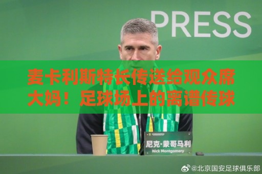 麦卡利斯特长传送给观众席大妈!足球场上的离谱传球为何成了年度搞笑名场面?【麦卡利斯特长传送给观众席大妈】 麦卡利斯特长传送给观众席大妈!足球场上的离谱传球为何成了年度搞笑名场面?【麦卡利斯特长传送给观众席大妈】