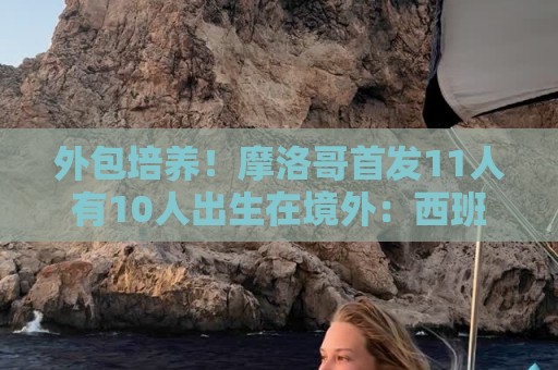 外包培养!摩洛哥首发11人有10人出生在境外:西班牙4人、法国3人 外包培养!摩洛哥首发11人有10人出生在境外:西班牙4人、法国3人