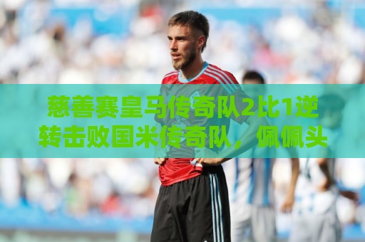 慈善赛皇马传奇队2比1逆转击败国米传奇队,佩佩头球建功 慈善赛皇马传奇队2比1逆转击败国米传奇队,佩佩头球建功