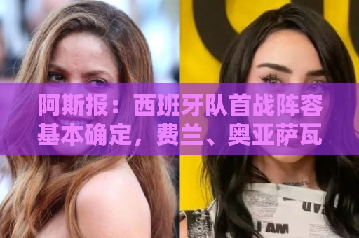 阿斯报：西班牙队首战阵容基本确定，费兰、奥亚萨瓦尔在列