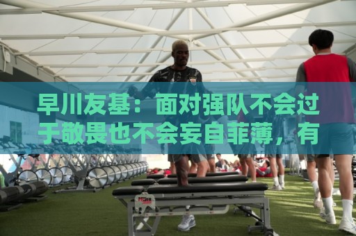 早川友基:面对强队不会过于敬畏也不会妄自菲薄,有机会战胜他们 早川友基:面对强队不会过于敬畏也不会妄自菲薄,有机会战胜他们