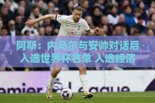 阿斯：内马尔与安帅对话后入选世界杯名单 入选经济因素不容忽视