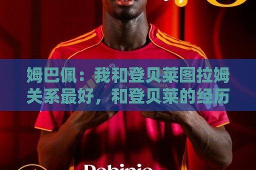 姆巴佩：我和登贝莱图拉姆关系最好，和登贝莱的经历都能出本书了