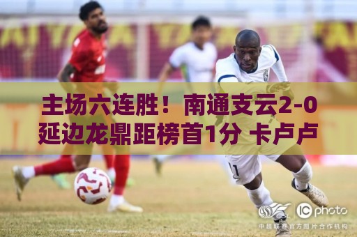 主场六连胜!南通支云2-0延边龙鼎距榜首1分 卡卢卢罗歆破门 主场六连胜!南通支云2-0延边龙鼎距榜首1分 卡卢卢罗歆破门