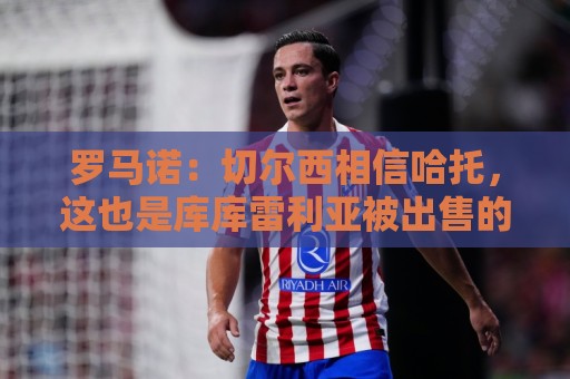 罗马诺：切尔西相信哈托，这也是库库雷利亚被出售的原因之一