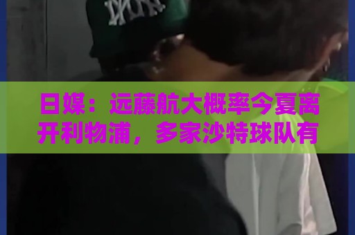 日媒：远藤航大概率今夏离开利物浦，多家沙特球队有意引进