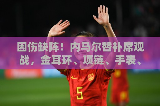 因伤缺阵！内马尔替补席观战，金耳环、项链、手表、戒指佩戴满身