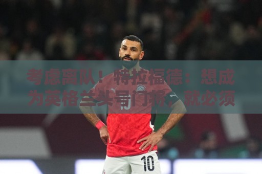 考虑离队！特拉福德：想成为英格兰头号门将，就必须是俱乐部主力