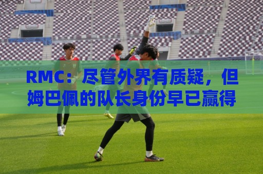 RMC：尽管外界有质疑，但姆巴佩的队长身份早已赢得法国队友认可