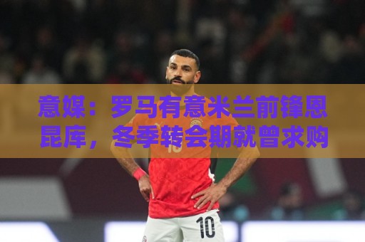 意媒:罗马有意米兰前锋恩昆库,冬季转会期就曾求购但被球员拒绝 意媒:罗马有意米兰前锋恩昆库,冬季转会期就曾求购但被球员拒绝